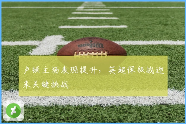 卢顿主场表现提升，英超保级战迎来关键挑战