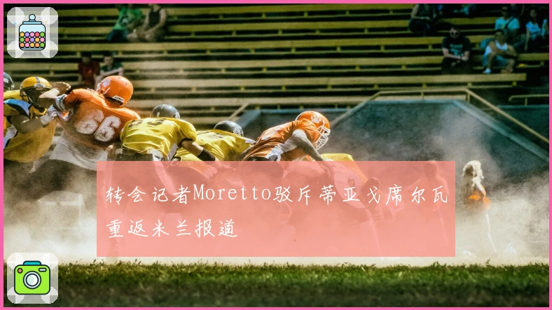 转会记者Moretto驳斥蒂亚戈席尔瓦重返米兰报道