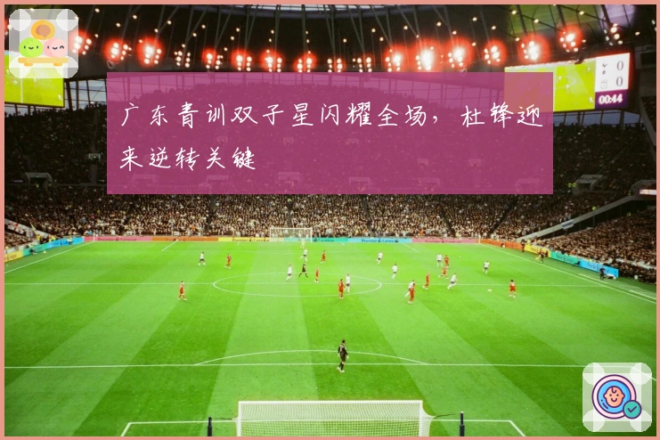 广东青训双子星闪耀全场，杜锋迎来逆转关键