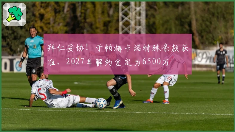 拜仁妥协！于帕梅卡诺特殊条款获准，2027年解约金定为6500万
