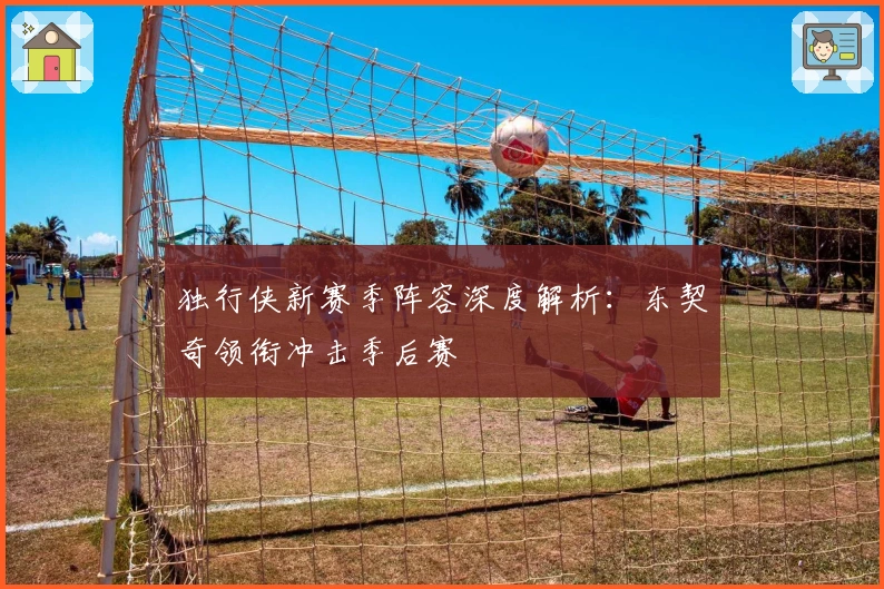 独行侠新赛季阵容深度解析：东契奇领衔冲击季后赛