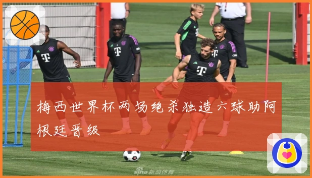 梅西世界杯两场绝杀独造六球助阿根廷晋级